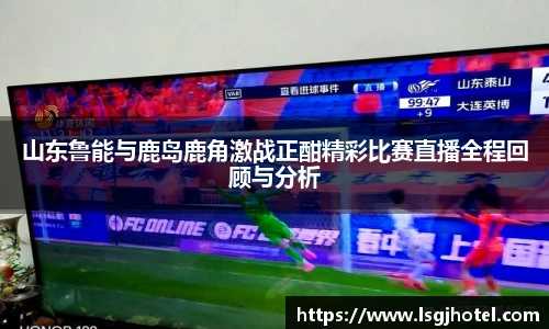 山东鲁能与鹿岛鹿角激战正酣精彩比赛直播全程回顾与分析